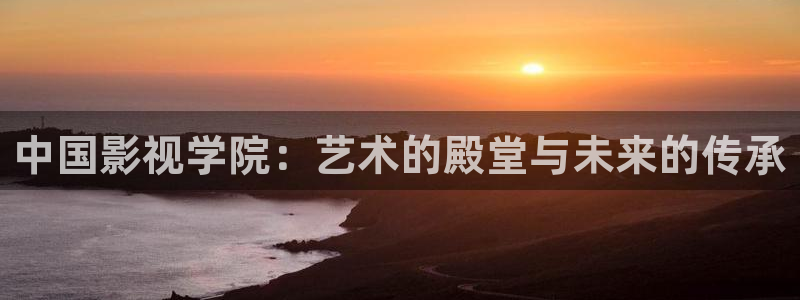 理论片神马影院：中国影视学院：艺术的殿堂与未来的传承